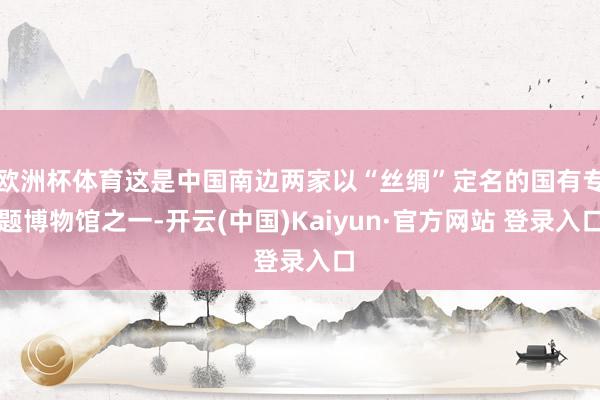 欧洲杯体育这是中国南边两家以“丝绸”定名的国有专题博物馆之一-开云(中国)Kaiyun·官方网站 登录入口