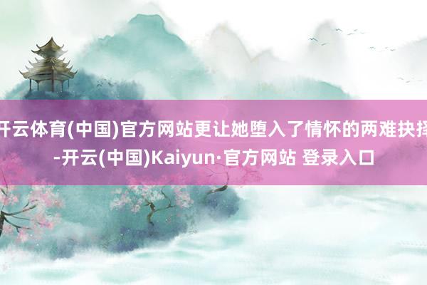 开云体育(中国)官方网站更让她堕入了情怀的两难抉择-开云(中国)Kaiyun·官方网站 登录入口