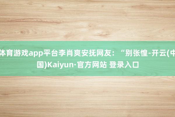 体育游戏app平台李肖爽安抚网友：“别张惶-开云(中国)Kaiyun·官方网站 登录入口