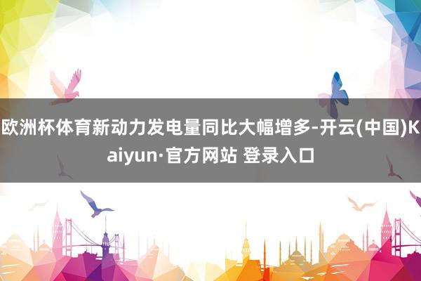 欧洲杯体育新动力发电量同比大幅增多-开云(中国)Kaiyun·官方网站 登录入口
