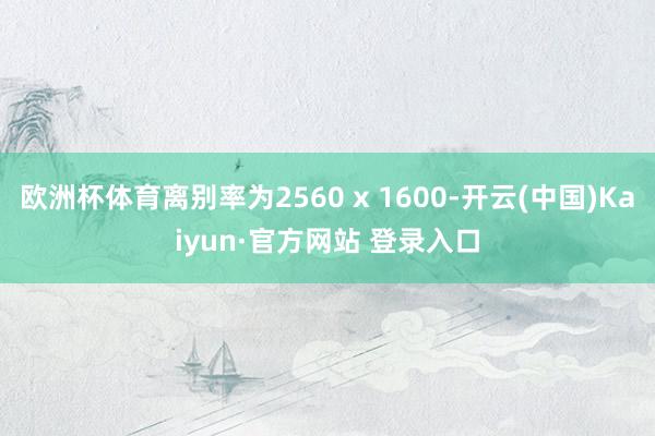 欧洲杯体育离别率为2560 x 1600-开云(中国)Kaiyun·官方网站 登录入口