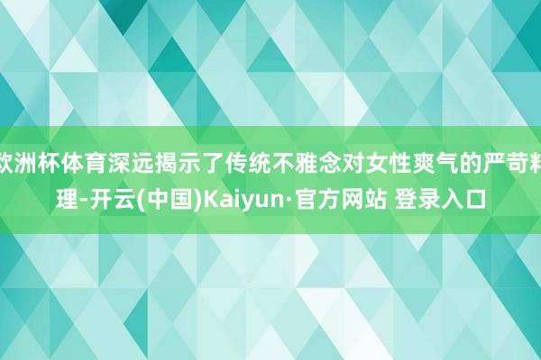 欧洲杯体育深远揭示了传统不雅念对女性爽气的严苛料理-开云(中国)Kaiyun·官方网站 登录入口