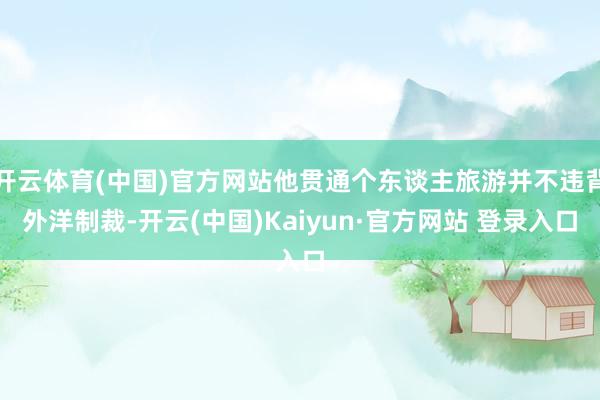 开云体育(中国)官方网站他贯通个东谈主旅游并不违背外洋制裁-开云(中国)Kaiyun·官方网站 登录入口