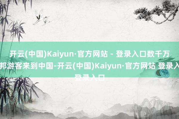 开云(中国)Kaiyun·官方网站 - 登录入口数千万异邦游客来到中国-开云(中国)Kaiyun·官方网站 登录入口