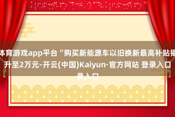 体育游戏app平台“购买新能源车以旧换新最高补贴擢升至2万元-开云(中国)Kaiyun·官方网站 登录入口