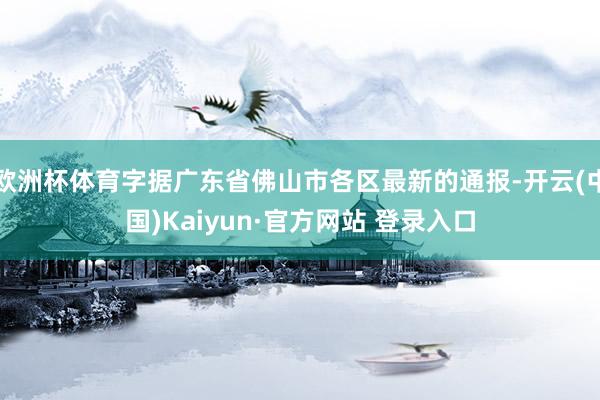欧洲杯体育字据广东省佛山市各区最新的通报-开云(中国)Kaiyun·官方网站 登录入口