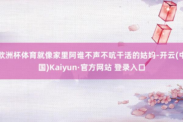 欧洲杯体育就像家里阿谁不声不吭干活的姑妈-开云(中国)Kaiyun·官方网站 登录入口