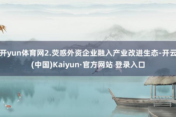 开yun体育网2.荧惑外资企业融入产业改进生态-开云(中国)Kaiyun·官方网站 登录入口
