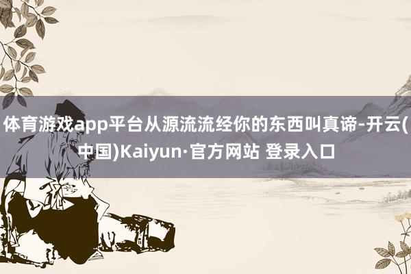 体育游戏app平台从源流流经你的东西叫真谛-开云(中国)Kaiyun·官方网站 登录入口