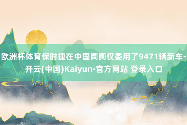 欧洲杯体育保时捷在中国阛阓仅委用了9471辆新车-开云(中国)Kaiyun·官方网站 登录入口