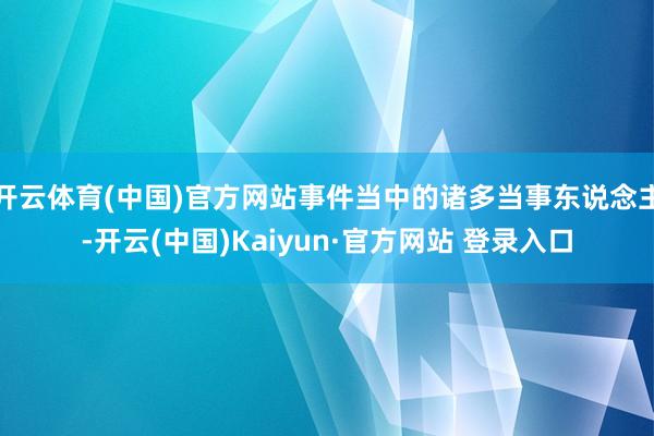 开云体育(中国)官方网站事件当中的诸多当事东说念主-开云(中国)Kaiyun·官方网站 登录入口