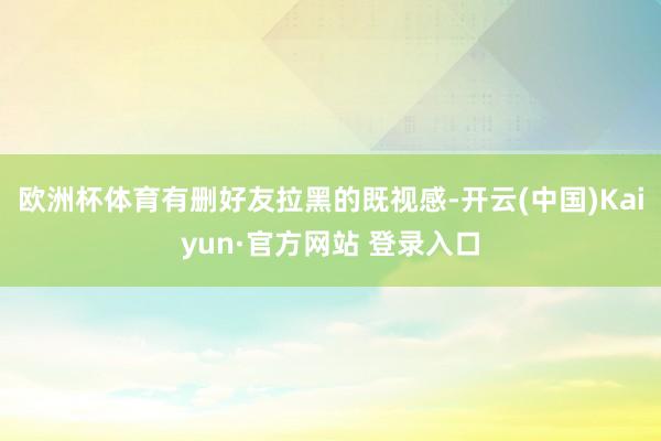 欧洲杯体育有删好友拉黑的既视感-开云(中国)Kaiyun·官方网站 登录入口