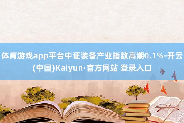 体育游戏app平台中证装备产业指数高潮0.1%-开云(中国)Kaiyun·官方网站 登录入口