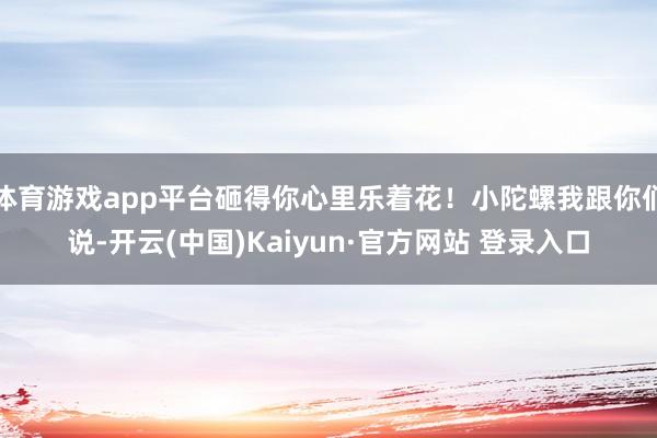 体育游戏app平台砸得你心里乐着花！小陀螺我跟你们说-开云(中国)Kaiyun·官方网站 登录入口