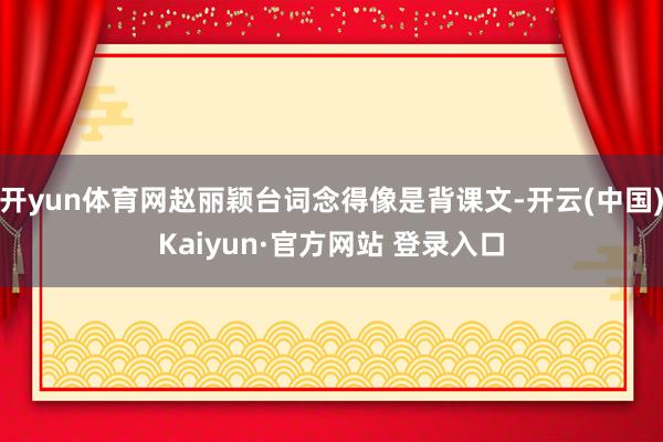 开yun体育网赵丽颖台词念得像是背课文-开云(中国)Kaiyun·官方网站 登录入口