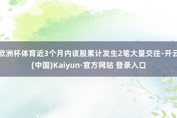 欧洲杯体育近3个月内该股累计发生2笔大量交往-开云(中国)Kaiyun·官方网站 登录入口