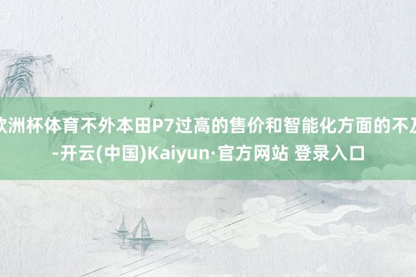 欧洲杯体育不外本田P7过高的售价和智能化方面的不及-开云(中国)Kaiyun·官方网站 登录入口
