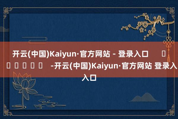 开云(中国)Kaiyun·官方网站 - 登录入口      		  					  -开云(中国)Kaiyun·官方网站 登录入口