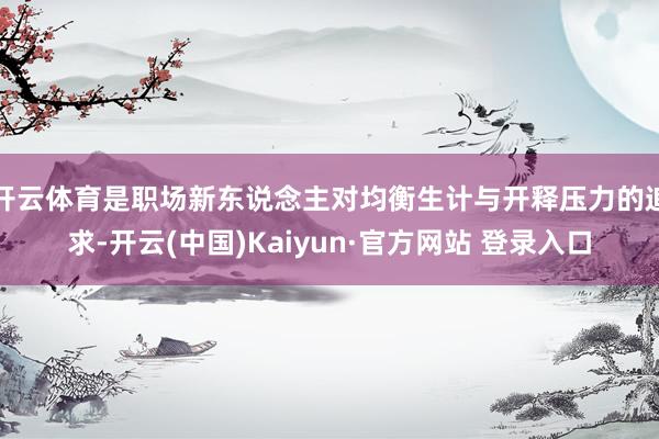 开云体育是职场新东说念主对均衡生计与开释压力的追求-开云(中国)Kaiyun·官方网站 登录入口