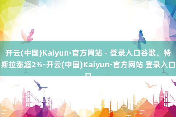 开云(中国)Kaiyun·官方网站 - 登录入口谷歌、特斯拉涨超2%-开云(中国)Kaiyun·官方网站 登录入口