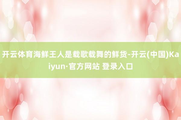 开云体育海鲜王人是载歌载舞的鲜货-开云(中国)Kaiyun·官方网站 登录入口