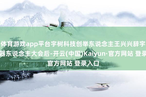 体育游戏app平台宇树科技创举东说念主王兴兴辞宇宙机器东说念主大会后-开云(中国)Kaiyun·官方网站 登录入口