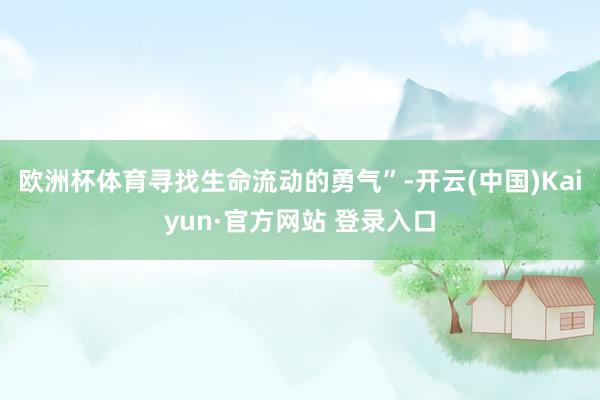 欧洲杯体育寻找生命流动的勇气”-开云(中国)Kaiyun·官方网站 登录入口