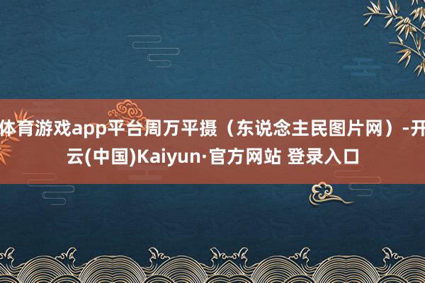 体育游戏app平台周万平摄（东说念主民图片网）-开云(中国)Kaiyun·官方网站 登录入口