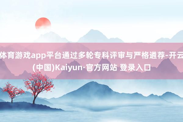 体育游戏app平台通过多轮专科评审与严格遴荐-开云(中国)Kaiyun·官方网站 登录入口