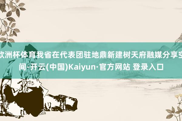 欧洲杯体育我省在代表团驻地鼎新建树天府融媒分享空间-开云(中国)Kaiyun·官方网站 登录入口
