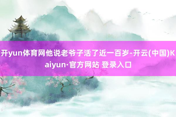 开yun体育网他说老爷子活了近一百岁-开云(中国)Kaiyun·官方网站 登录入口