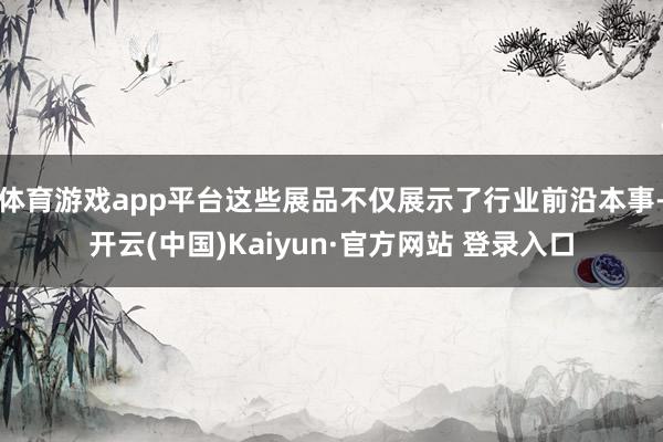 体育游戏app平台这些展品不仅展示了行业前沿本事-开云(中国)Kaiyun·官方网站 登录入口