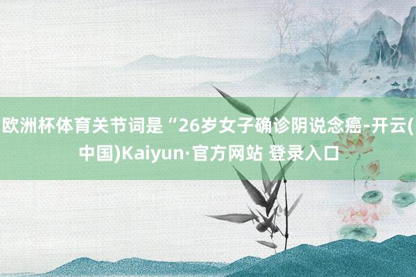 欧洲杯体育关节词是“26岁女子确诊阴说念癌-开云(中国)Kaiyun·官方网站 登录入口
