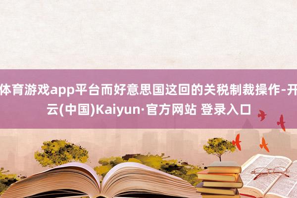 体育游戏app平台而好意思国这回的关税制裁操作-开云(中国)Kaiyun·官方网站 登录入口