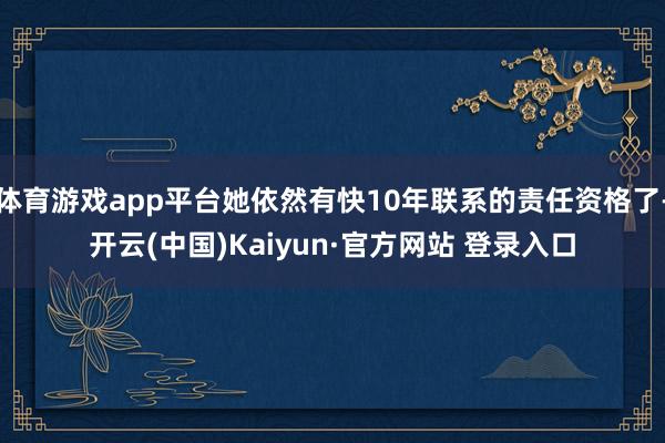 体育游戏app平台她依然有快10年联系的责任资格了-开云(中国)Kaiyun·官方网站 登录入口