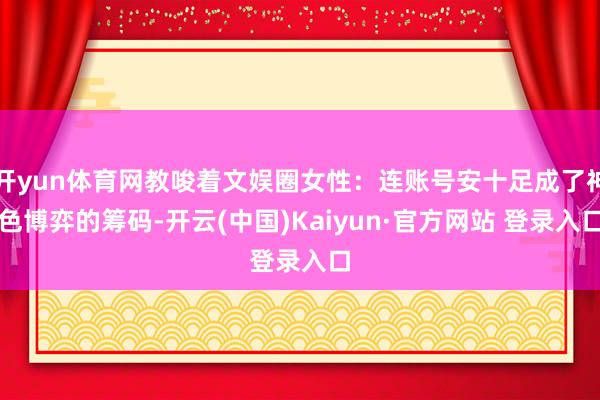 开yun体育网教唆着文娱圈女性：连账号安十足成了神色博弈的筹码-开云(中国)Kaiyun·官方网站 登录入口