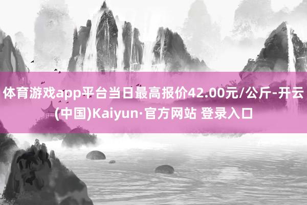 体育游戏app平台当日最高报价42.00元/公斤-开云(中国)Kaiyun·官方网站 登录入口