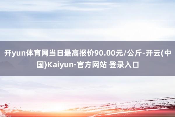 开yun体育网当日最高报价90.00元/公斤-开云(中国)Kaiyun·官方网站 登录入口
