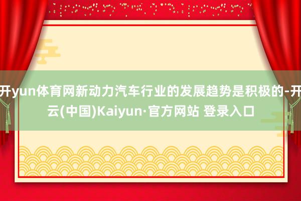 开yun体育网新动力汽车行业的发展趋势是积极的-开云(中国)Kaiyun·官方网站 登录入口