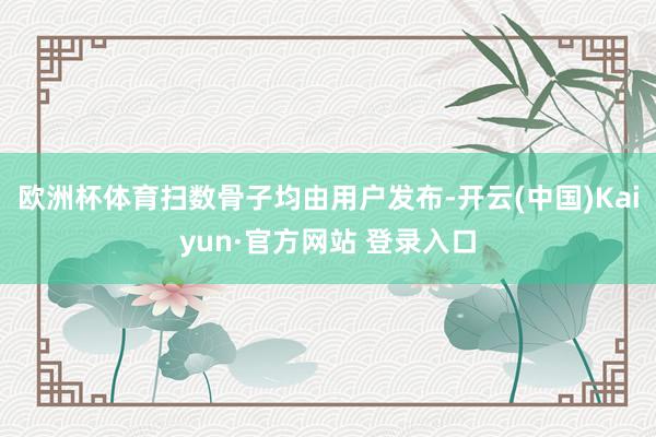 欧洲杯体育扫数骨子均由用户发布-开云(中国)Kaiyun·官方网站 登录入口