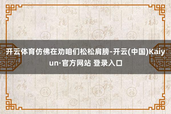 开云体育仿佛在劝咱们松松肩膀-开云(中国)Kaiyun·官方网站 登录入口