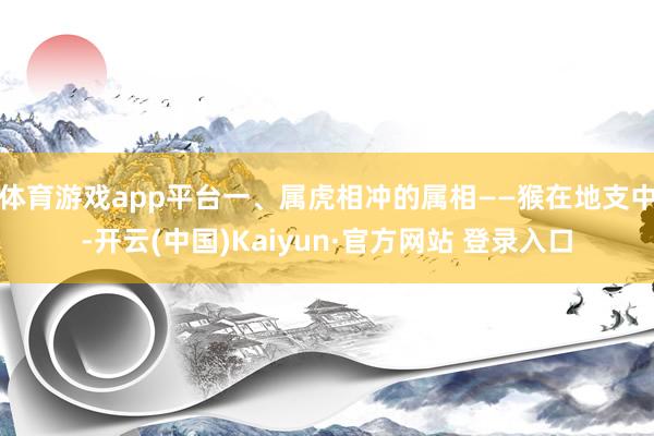 体育游戏app平台一、属虎相冲的属相——猴在地支中-开云(中国)Kaiyun·官方网站 登录入口