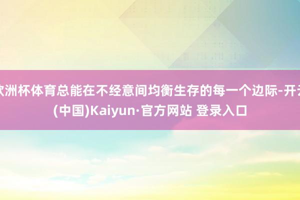 欧洲杯体育总能在不经意间均衡生存的每一个边际-开云(中国)Kaiyun·官方网站 登录入口