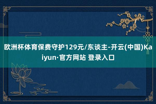 欧洲杯体育保费守护129元/东谈主-开云(中国)Kaiyun·官方网站 登录入口