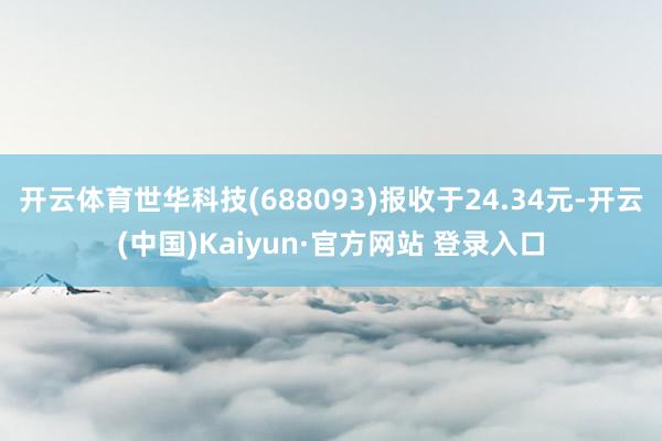 开云体育世华科技(688093)报收于24.34元-开云(中国)Kaiyun·官方网站 登录入口