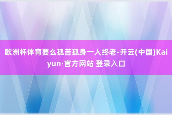 欧洲杯体育要么孤苦孤身一人终老-开云(中国)Kaiyun·官方网站 登录入口
