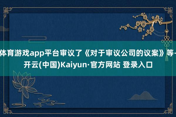 体育游戏app平台审议了《对于审议公司的议案》等-开云(中国)Kaiyun·官方网站 登录入口