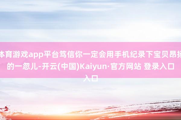 体育游戏app平台笃信你一定会用手机纪录下宝贝昂扬的一忽儿-开云(中国)Kaiyun·官方网站 登录入口