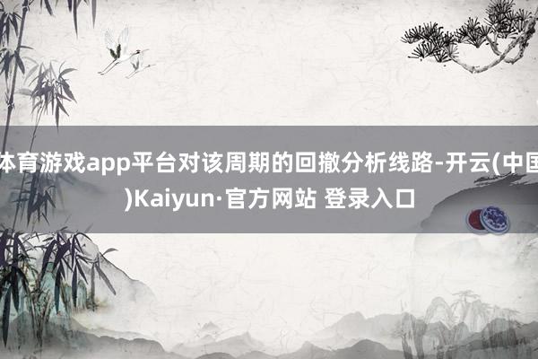 体育游戏app平台对该周期的回撤分析线路-开云(中国)Kaiyun·官方网站 登录入口