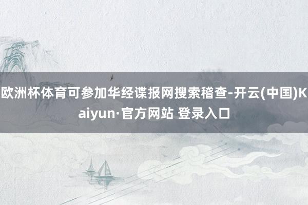 欧洲杯体育可参加华经谍报网搜索稽查-开云(中国)Kaiyun·官方网站 登录入口